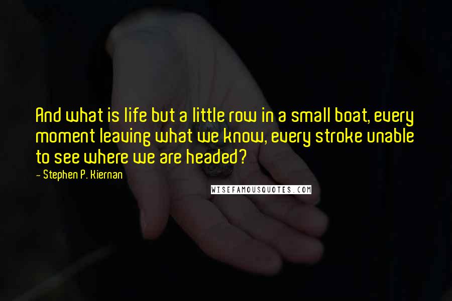 Stephen P. Kiernan Quotes: And what is life but a little row in a small boat, every moment leaving what we know, every stroke unable to see where we are headed?