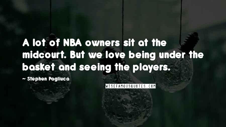 Stephen Pagliuca Quotes: A lot of NBA owners sit at the midcourt. But we love being under the basket and seeing the players.