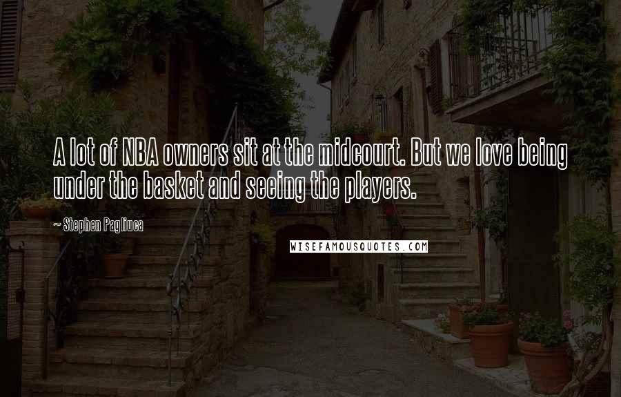 Stephen Pagliuca Quotes: A lot of NBA owners sit at the midcourt. But we love being under the basket and seeing the players.