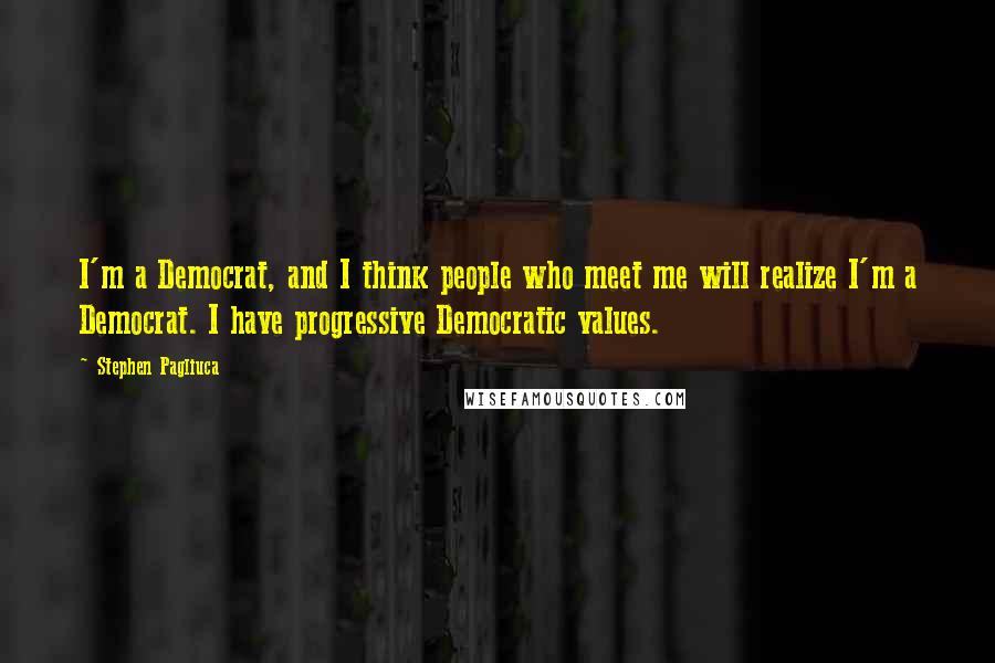 Stephen Pagliuca Quotes: I'm a Democrat, and I think people who meet me will realize I'm a Democrat. I have progressive Democratic values.