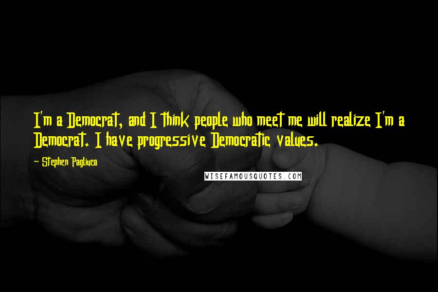 Stephen Pagliuca Quotes: I'm a Democrat, and I think people who meet me will realize I'm a Democrat. I have progressive Democratic values.