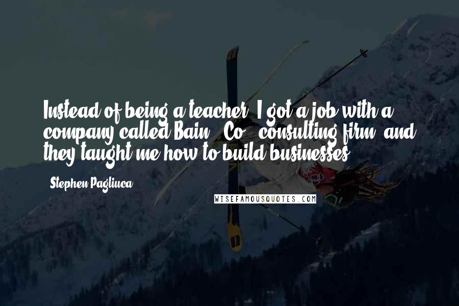 Stephen Pagliuca Quotes: Instead of being a teacher, I got a job with a company called Bain & Co., consulting firm, and they taught me how to build businesses.