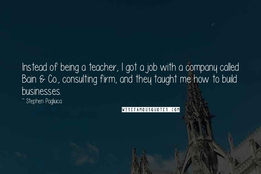 Stephen Pagliuca Quotes: Instead of being a teacher, I got a job with a company called Bain & Co., consulting firm, and they taught me how to build businesses.