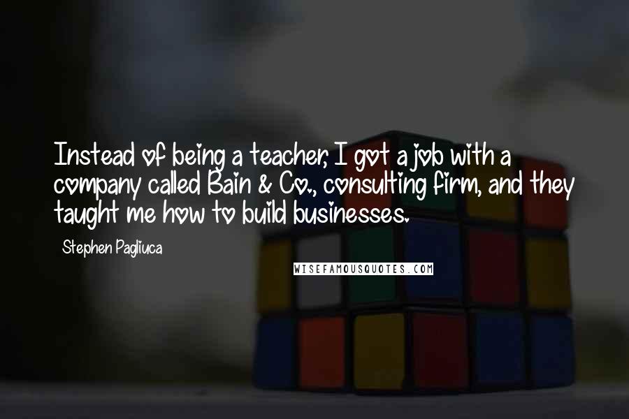 Stephen Pagliuca Quotes: Instead of being a teacher, I got a job with a company called Bain & Co., consulting firm, and they taught me how to build businesses.