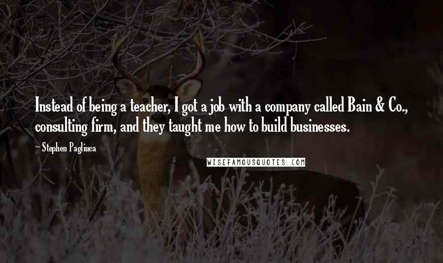 Stephen Pagliuca Quotes: Instead of being a teacher, I got a job with a company called Bain & Co., consulting firm, and they taught me how to build businesses.