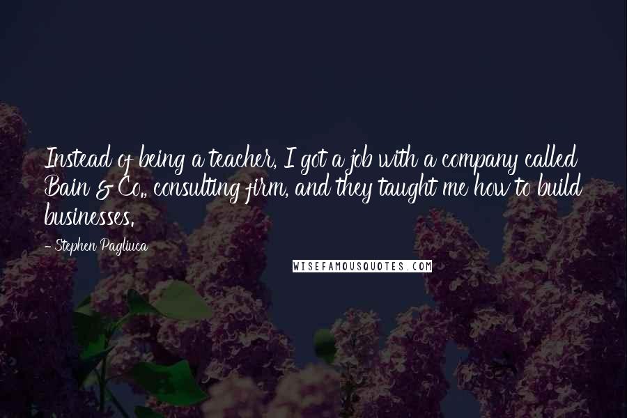 Stephen Pagliuca Quotes: Instead of being a teacher, I got a job with a company called Bain & Co., consulting firm, and they taught me how to build businesses.