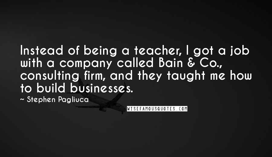 Stephen Pagliuca Quotes: Instead of being a teacher, I got a job with a company called Bain & Co., consulting firm, and they taught me how to build businesses.