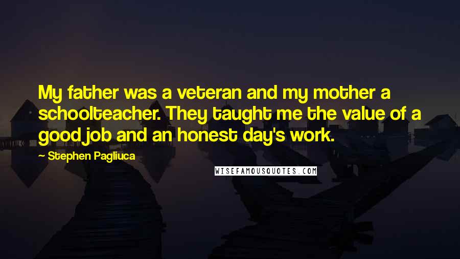 Stephen Pagliuca Quotes: My father was a veteran and my mother a schoolteacher. They taught me the value of a good job and an honest day's work.