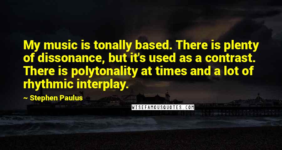 Stephen Paulus Quotes: My music is tonally based. There is plenty of dissonance, but it's used as a contrast. There is polytonality at times and a lot of rhythmic interplay.