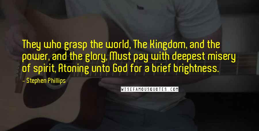 Stephen Phillips Quotes: They who grasp the world, The Kingdom, and the power, and the glory, Must pay with deepest misery of spirit, Atoning unto God for a brief brightness.