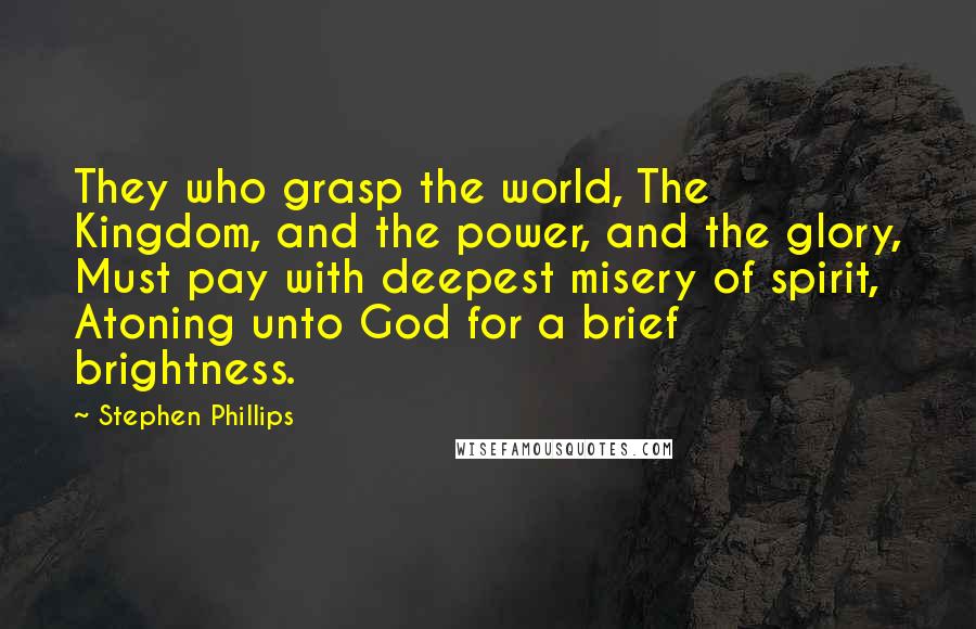 Stephen Phillips Quotes: They who grasp the world, The Kingdom, and the power, and the glory, Must pay with deepest misery of spirit, Atoning unto God for a brief brightness.