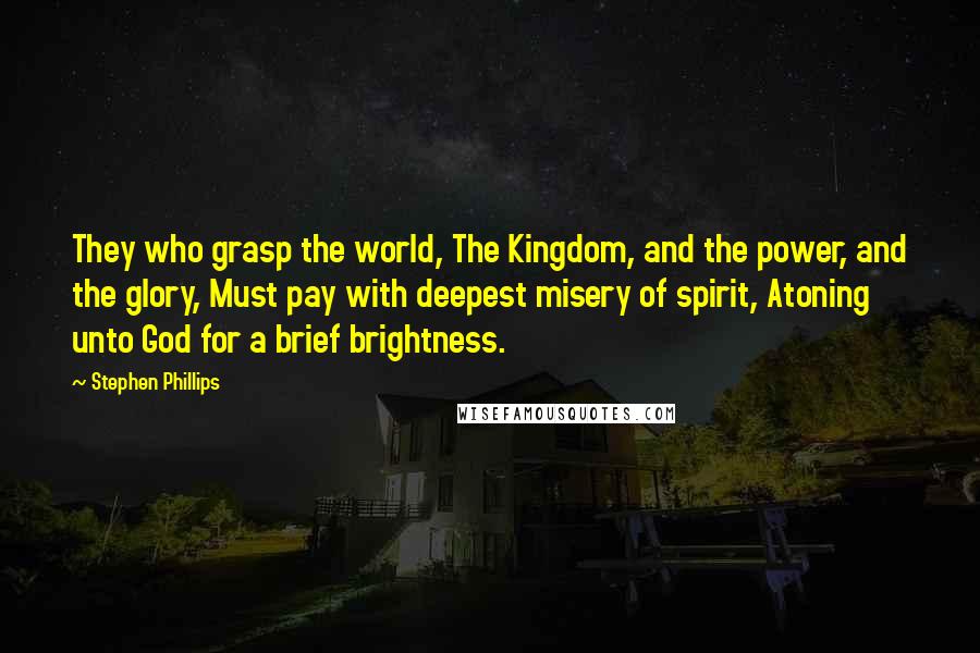 Stephen Phillips Quotes: They who grasp the world, The Kingdom, and the power, and the glory, Must pay with deepest misery of spirit, Atoning unto God for a brief brightness.