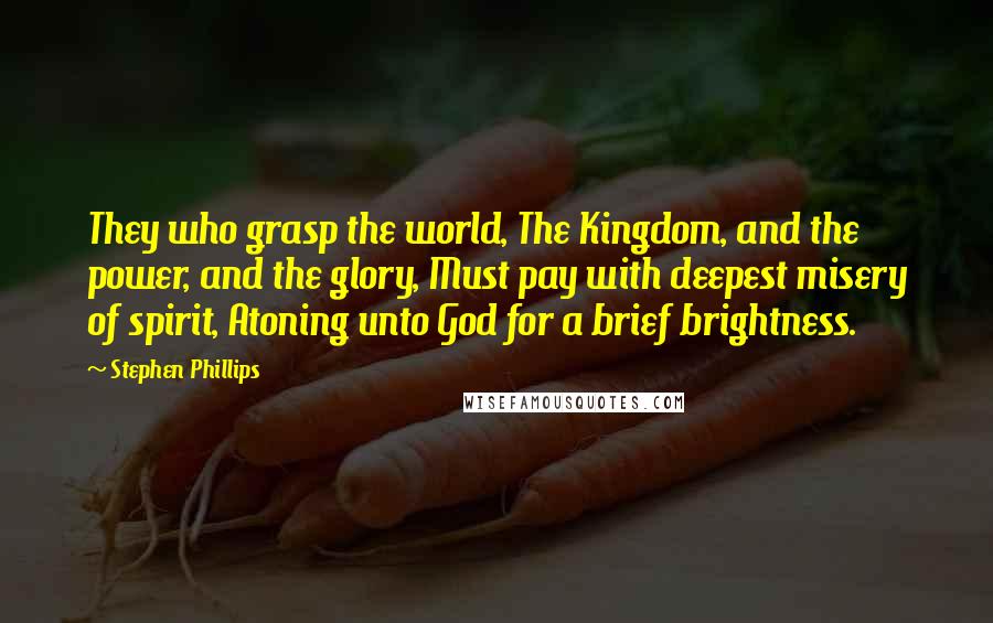 Stephen Phillips Quotes: They who grasp the world, The Kingdom, and the power, and the glory, Must pay with deepest misery of spirit, Atoning unto God for a brief brightness.