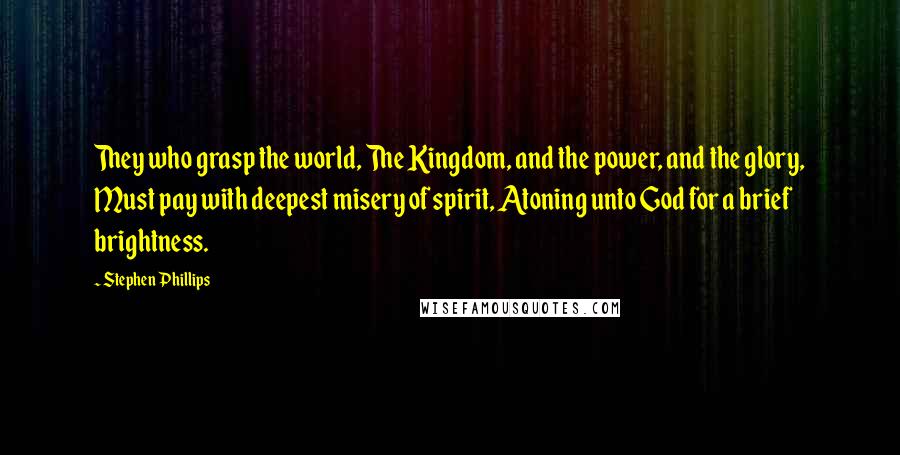 Stephen Phillips Quotes: They who grasp the world, The Kingdom, and the power, and the glory, Must pay with deepest misery of spirit, Atoning unto God for a brief brightness.