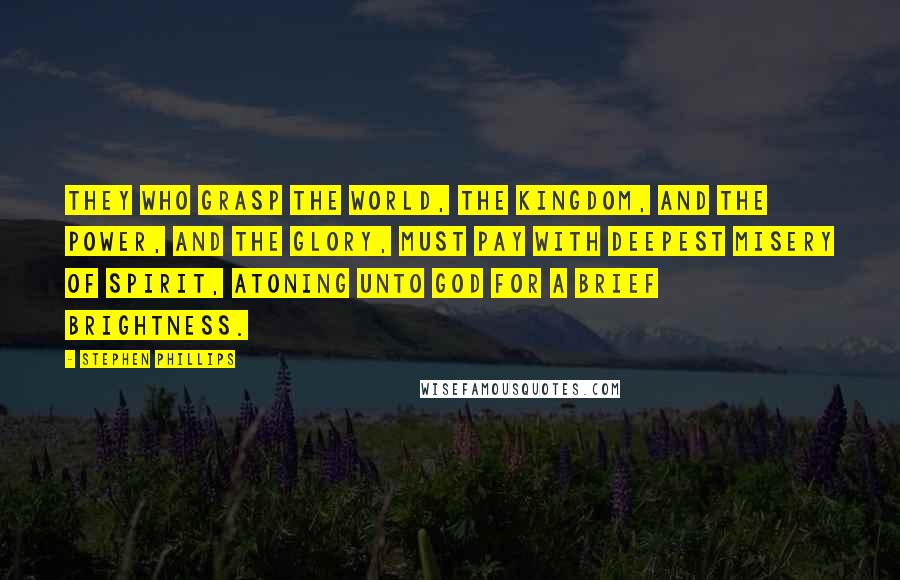 Stephen Phillips Quotes: They who grasp the world, The Kingdom, and the power, and the glory, Must pay with deepest misery of spirit, Atoning unto God for a brief brightness.