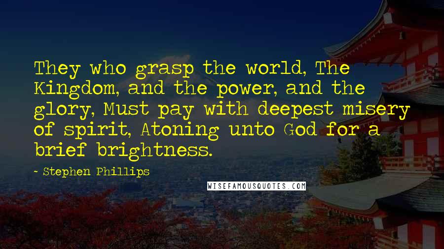 Stephen Phillips Quotes: They who grasp the world, The Kingdom, and the power, and the glory, Must pay with deepest misery of spirit, Atoning unto God for a brief brightness.