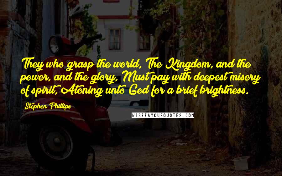 Stephen Phillips Quotes: They who grasp the world, The Kingdom, and the power, and the glory, Must pay with deepest misery of spirit, Atoning unto God for a brief brightness.