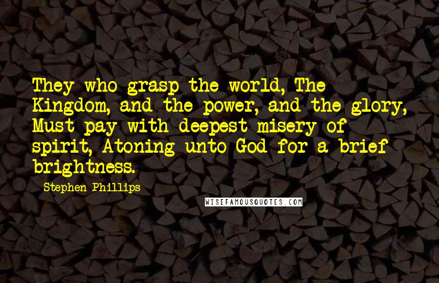 Stephen Phillips Quotes: They who grasp the world, The Kingdom, and the power, and the glory, Must pay with deepest misery of spirit, Atoning unto God for a brief brightness.