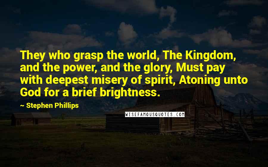 Stephen Phillips Quotes: They who grasp the world, The Kingdom, and the power, and the glory, Must pay with deepest misery of spirit, Atoning unto God for a brief brightness.