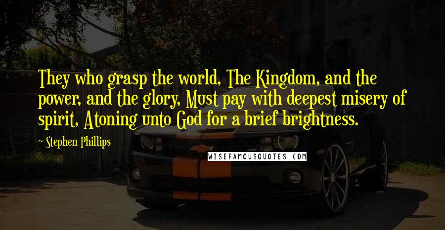 Stephen Phillips Quotes: They who grasp the world, The Kingdom, and the power, and the glory, Must pay with deepest misery of spirit, Atoning unto God for a brief brightness.