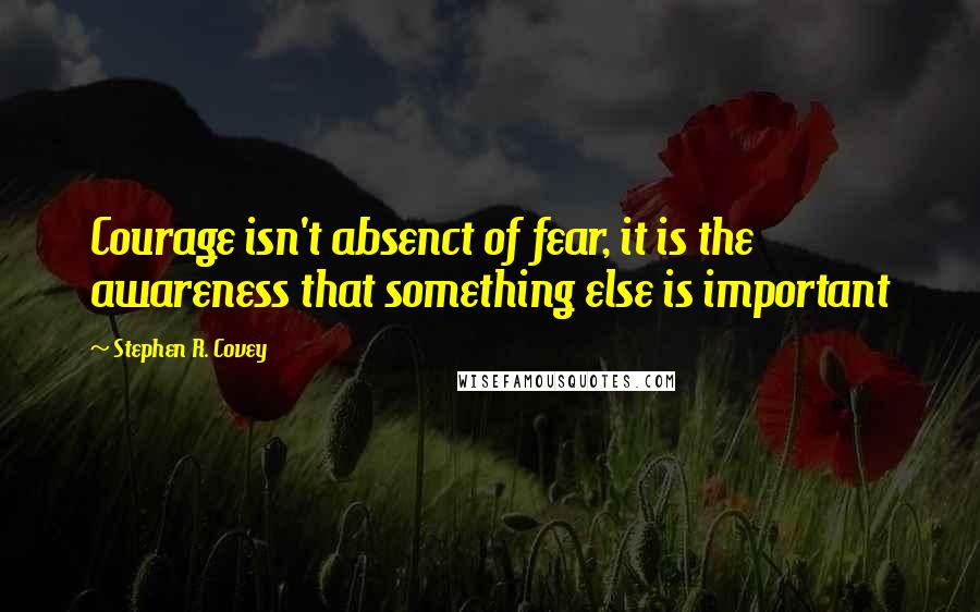 Stephen R. Covey Quotes: Courage isn't absenct of fear, it is the awareness that something else is important