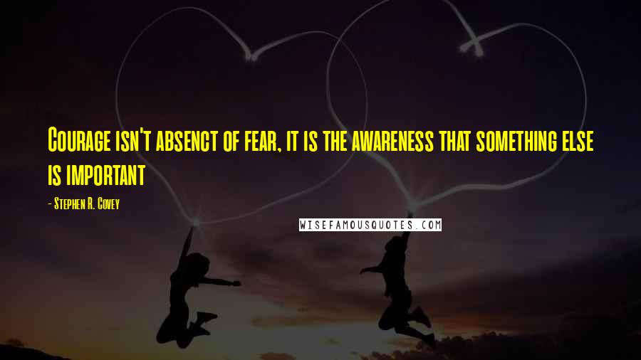 Stephen R. Covey Quotes: Courage isn't absenct of fear, it is the awareness that something else is important