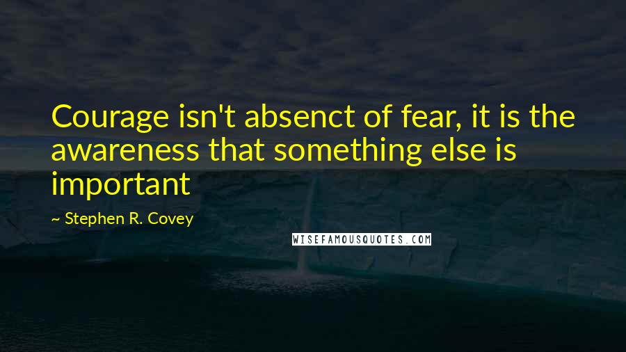 Stephen R. Covey Quotes: Courage isn't absenct of fear, it is the awareness that something else is important