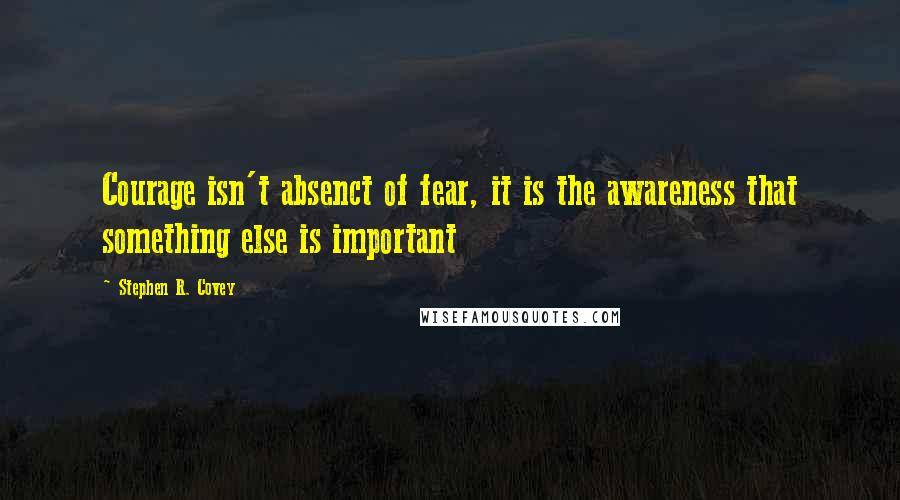 Stephen R. Covey Quotes: Courage isn't absenct of fear, it is the awareness that something else is important