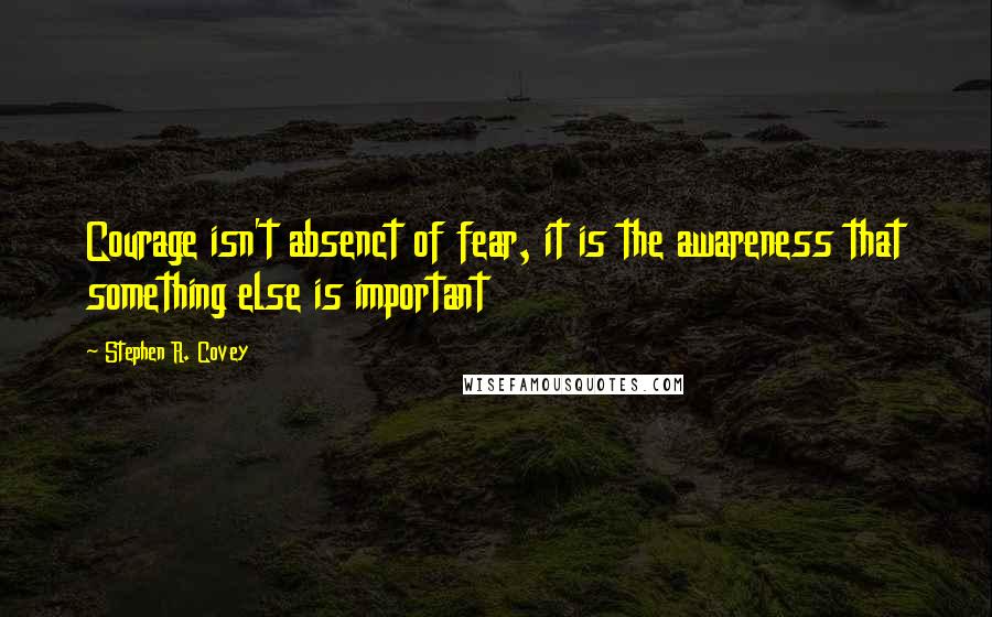 Stephen R. Covey Quotes: Courage isn't absenct of fear, it is the awareness that something else is important