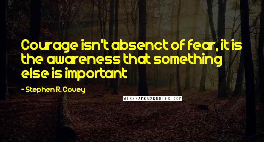 Stephen R. Covey Quotes: Courage isn't absenct of fear, it is the awareness that something else is important