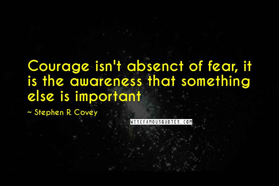 Stephen R. Covey Quotes: Courage isn't absenct of fear, it is the awareness that something else is important