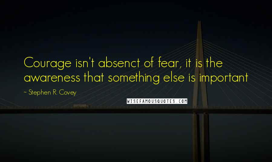 Stephen R. Covey Quotes: Courage isn't absenct of fear, it is the awareness that something else is important