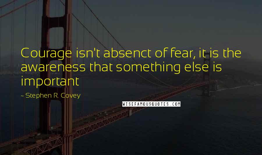 Stephen R. Covey Quotes: Courage isn't absenct of fear, it is the awareness that something else is important