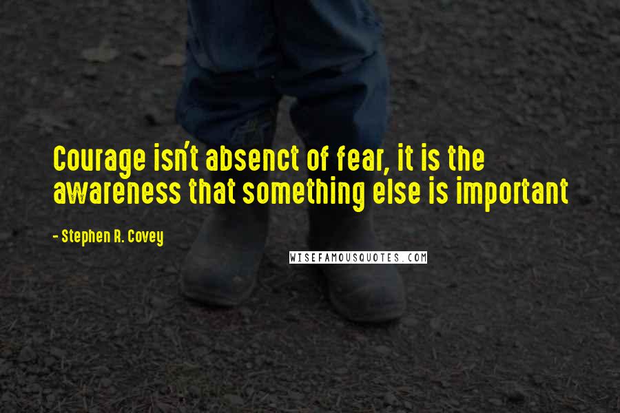 Stephen R. Covey Quotes: Courage isn't absenct of fear, it is the awareness that something else is important