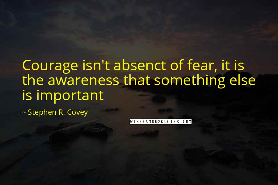 Stephen R. Covey Quotes: Courage isn't absenct of fear, it is the awareness that something else is important