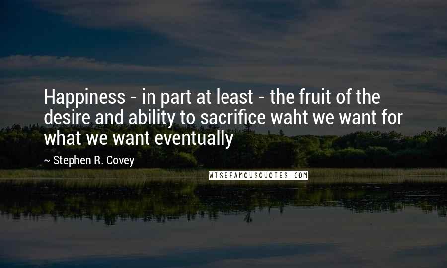 Stephen R. Covey Quotes: Happiness - in part at least - the fruit of the desire and ability to sacrifice waht we want for what we want eventually