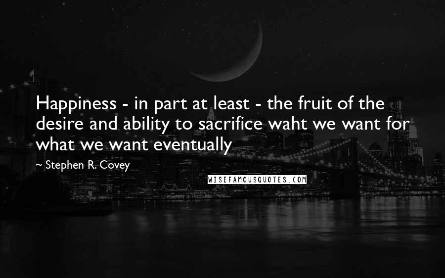 Stephen R. Covey Quotes: Happiness - in part at least - the fruit of the desire and ability to sacrifice waht we want for what we want eventually