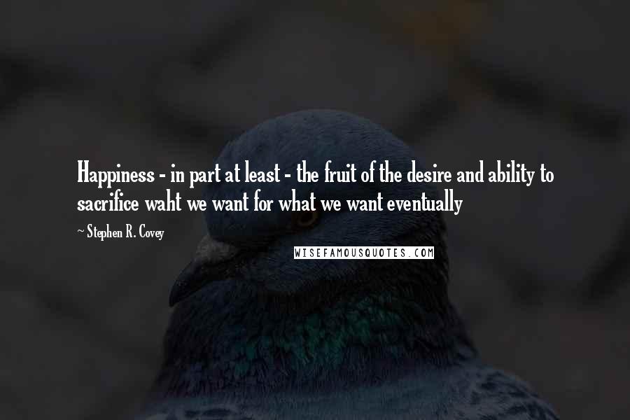 Stephen R. Covey Quotes: Happiness - in part at least - the fruit of the desire and ability to sacrifice waht we want for what we want eventually