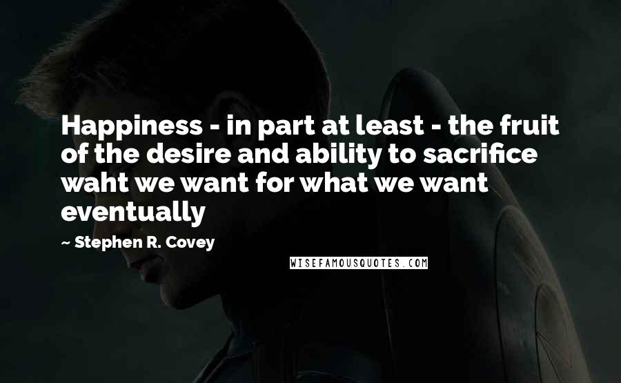 Stephen R. Covey Quotes: Happiness - in part at least - the fruit of the desire and ability to sacrifice waht we want for what we want eventually