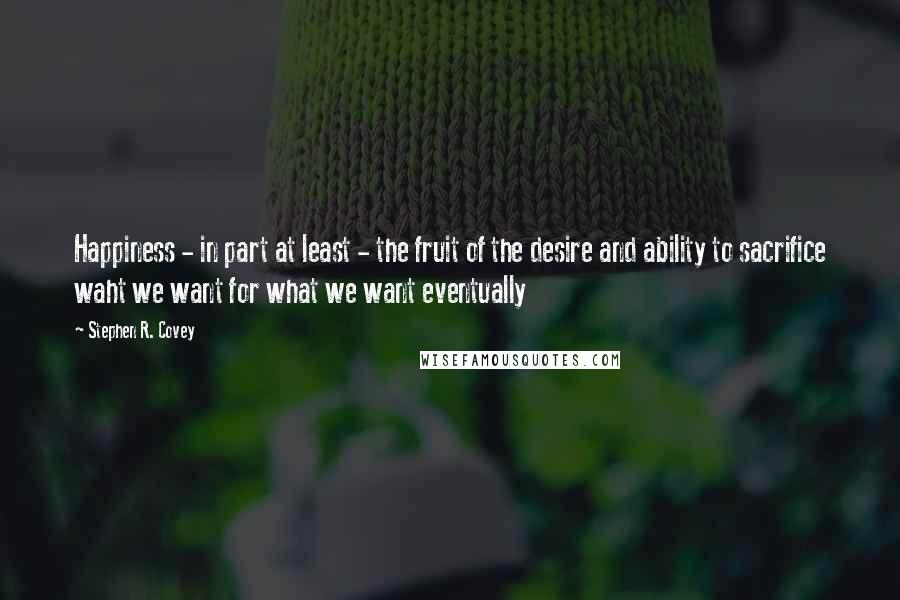 Stephen R. Covey Quotes: Happiness - in part at least - the fruit of the desire and ability to sacrifice waht we want for what we want eventually