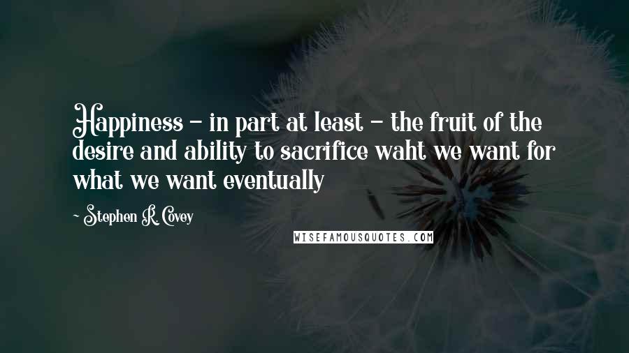 Stephen R. Covey Quotes: Happiness - in part at least - the fruit of the desire and ability to sacrifice waht we want for what we want eventually