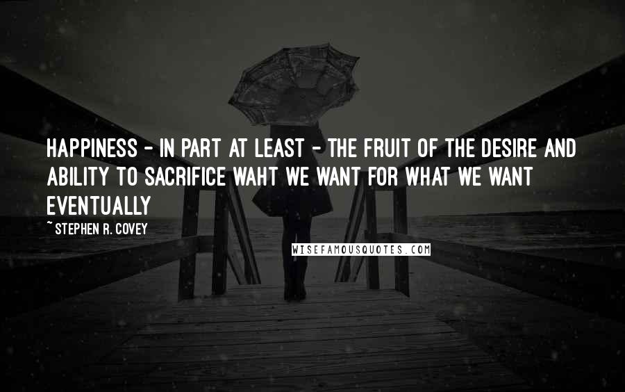 Stephen R. Covey Quotes: Happiness - in part at least - the fruit of the desire and ability to sacrifice waht we want for what we want eventually