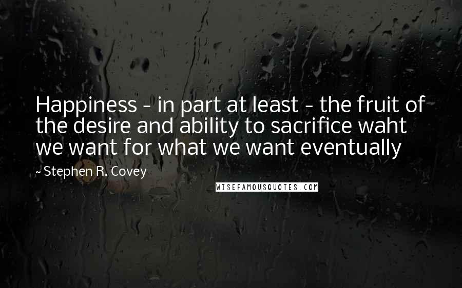 Stephen R. Covey Quotes: Happiness - in part at least - the fruit of the desire and ability to sacrifice waht we want for what we want eventually