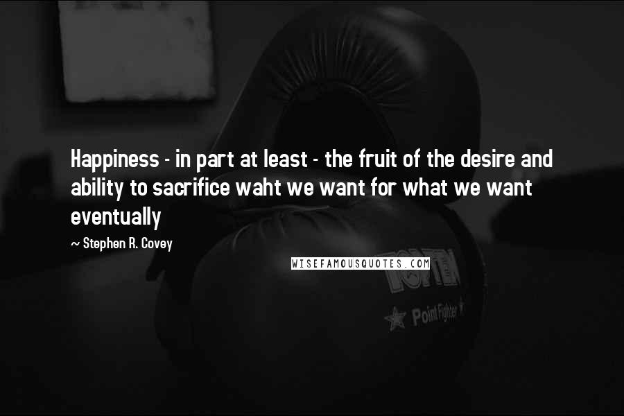 Stephen R. Covey Quotes: Happiness - in part at least - the fruit of the desire and ability to sacrifice waht we want for what we want eventually