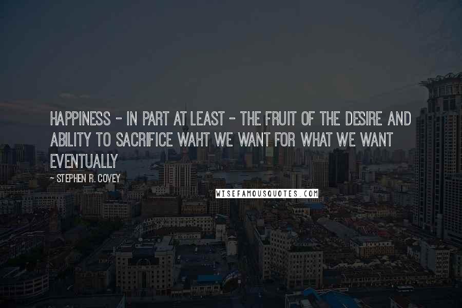 Stephen R. Covey Quotes: Happiness - in part at least - the fruit of the desire and ability to sacrifice waht we want for what we want eventually