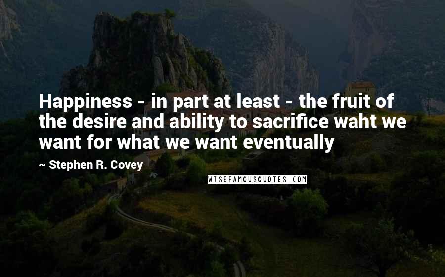 Stephen R. Covey Quotes: Happiness - in part at least - the fruit of the desire and ability to sacrifice waht we want for what we want eventually