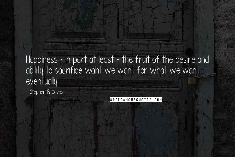 Stephen R. Covey Quotes: Happiness - in part at least - the fruit of the desire and ability to sacrifice waht we want for what we want eventually