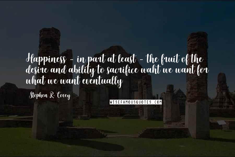 Stephen R. Covey Quotes: Happiness - in part at least - the fruit of the desire and ability to sacrifice waht we want for what we want eventually