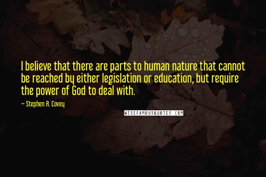 Stephen R. Covey Quotes: I believe that there are parts to human nature that cannot be reached by either legislation or education, but require the power of God to deal with.