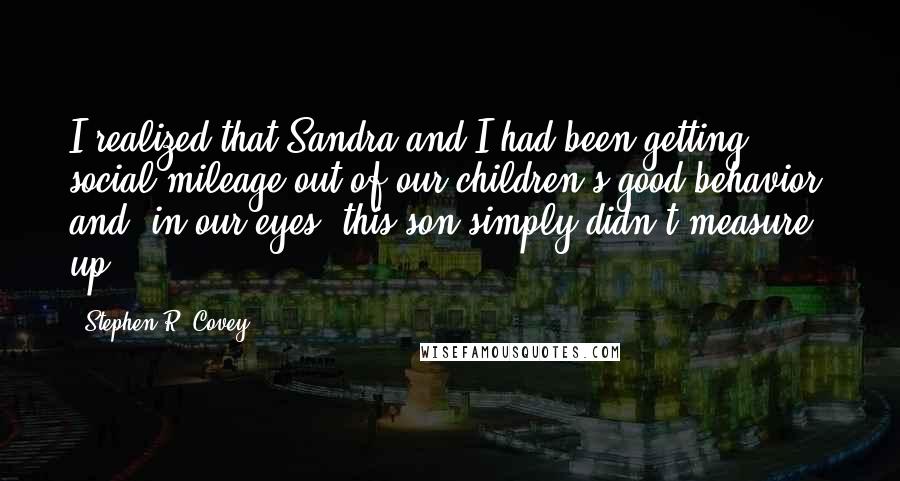 Stephen R. Covey Quotes: I realized that Sandra and I had been getting social mileage out of our children's good behavior, and, in our eyes, this son simply didn't measure up.